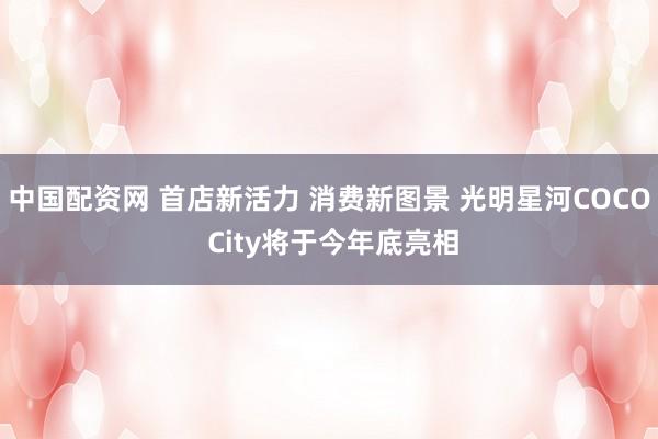 中国配资网 首店新活力 消费新图景 光明星河COCO City将于今年底亮相