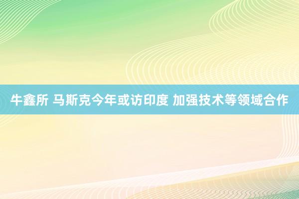 牛鑫所 马斯克今年或访印度 加强技术等领域合作