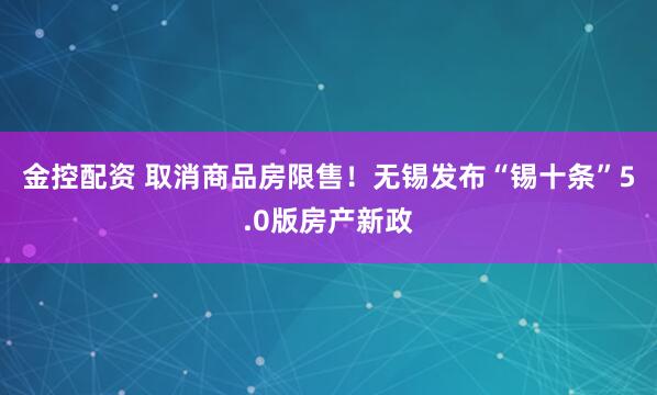 金控配资 取消商品房限售！无锡发布“锡十条”5.0版房产新政