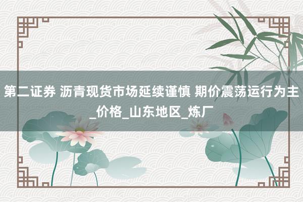 第二证券 沥青现货市场延续谨慎 期价震荡运行为主_价格_山东地区_炼厂