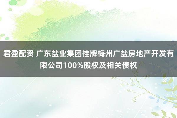 君盈配资 广东盐业集团挂牌梅州广盐房地产开发有限公司100%股权及相关债权
