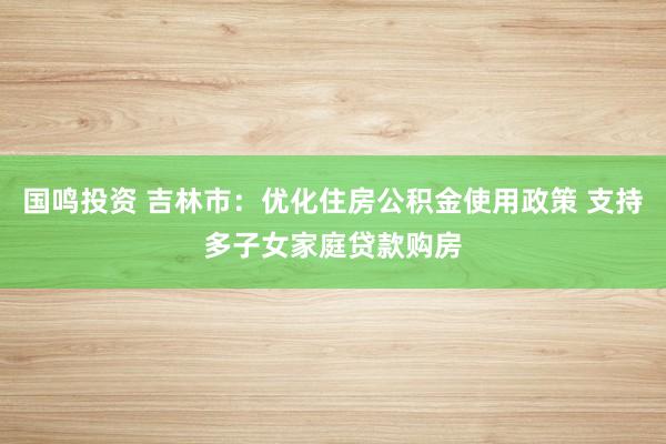 国鸣投资 吉林市：优化住房公积金使用政策 支持多子女家庭贷款购房