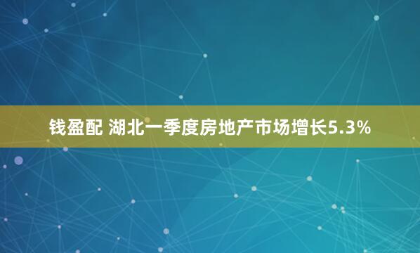钱盈配 湖北一季度房地产市场增长5.3%