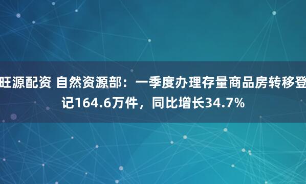 旺源配资 自然资源部：一季度办理存量商品房转移登记164.6万件，同比增长34.7%