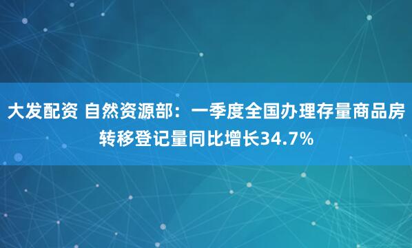 大发配资 自然资源部：一季度全国办理存量商品房转移登记量同比增长34.7%