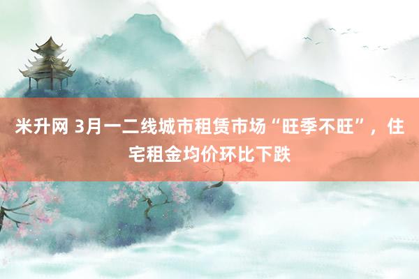 米升网 3月一二线城市租赁市场“旺季不旺”，住宅租金均价环比下跌