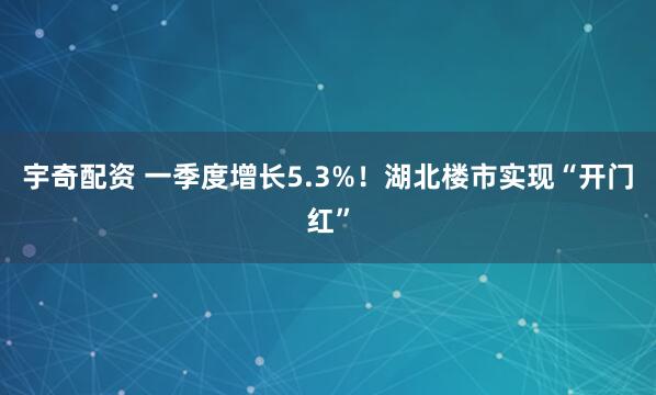 宇奇配资 一季度增长5.3%！湖北楼市实现“开门红”