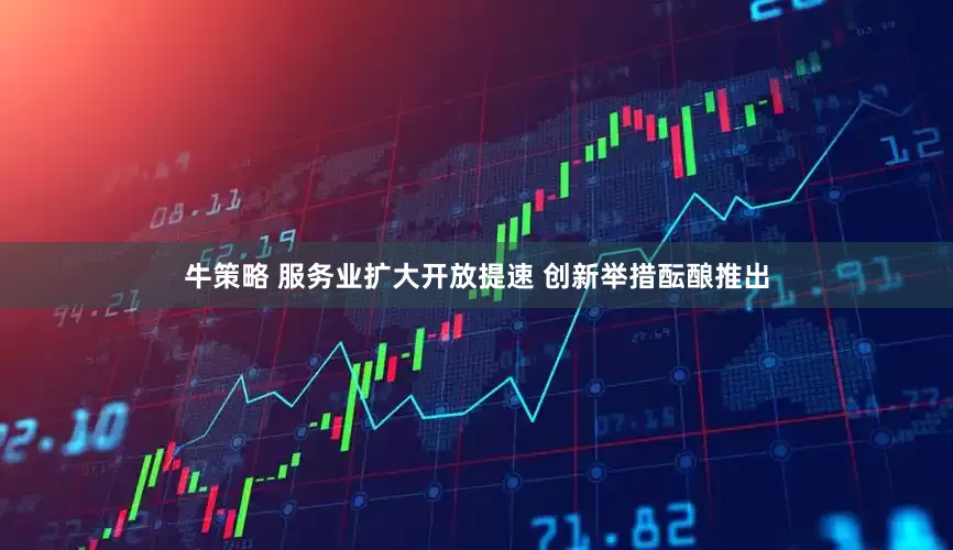 牛策略 服务业扩大开放提速 创新举措酝酿推出