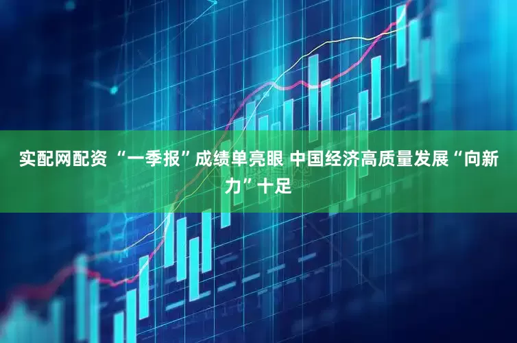 实配网配资 “一季报”成绩单亮眼 中国经济高质量发展“向新力”十足
