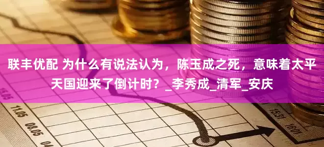 联丰优配 为什么有说法认为，陈玉成之死，意味着太平天国迎来了倒计时？_李秀成_清军_安庆
