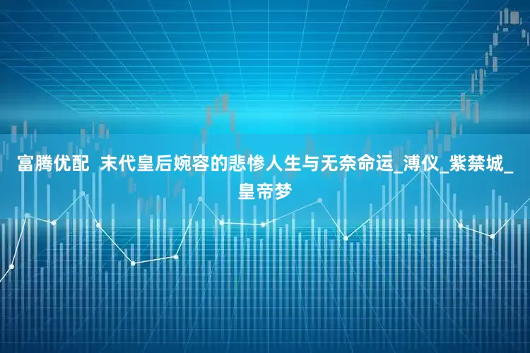 富腾优配  末代皇后婉容的悲惨人生与无奈命运_溥仪_紫禁城_皇帝梦