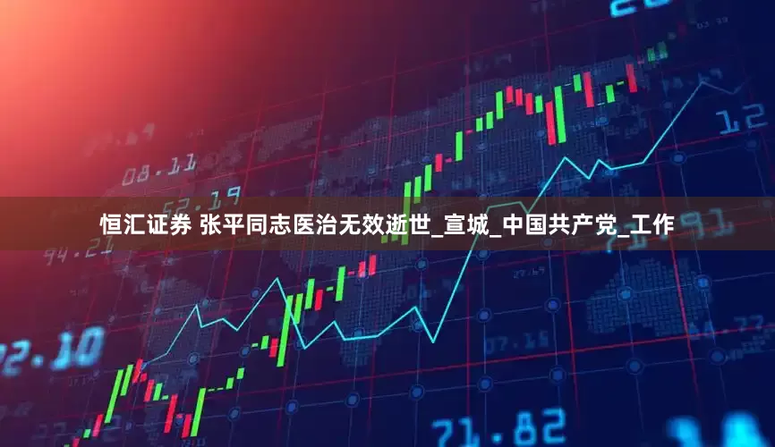 恒汇证券 张平同志医治无效逝世_宣城_中国共产党_工作