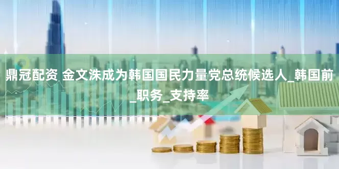 鼎冠配资 金文洙成为韩国国民力量党总统候选人_韩国前_职务_支持率