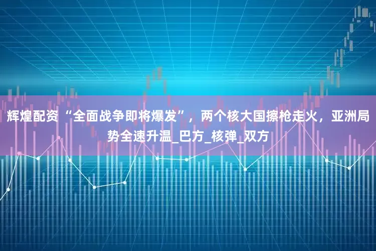 辉煌配资 “全面战争即将爆发”，两个核大国擦枪走火，亚洲局势全速升温_巴方_核弹_双方