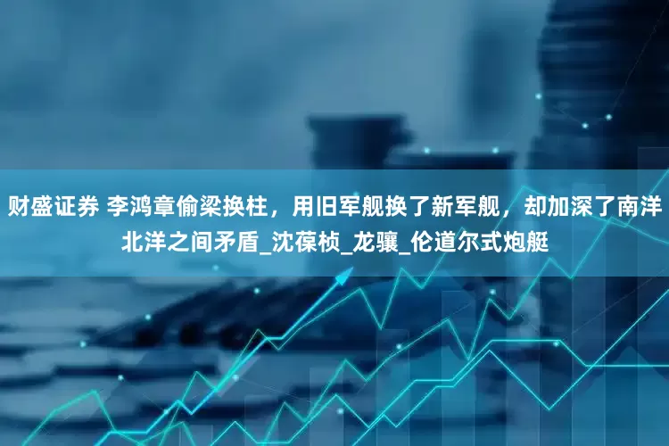 财盛证券 李鸿章偷梁换柱，用旧军舰换了新军舰，却加深了南洋北洋之间矛盾_沈葆桢_龙骧_伦道尔式炮艇