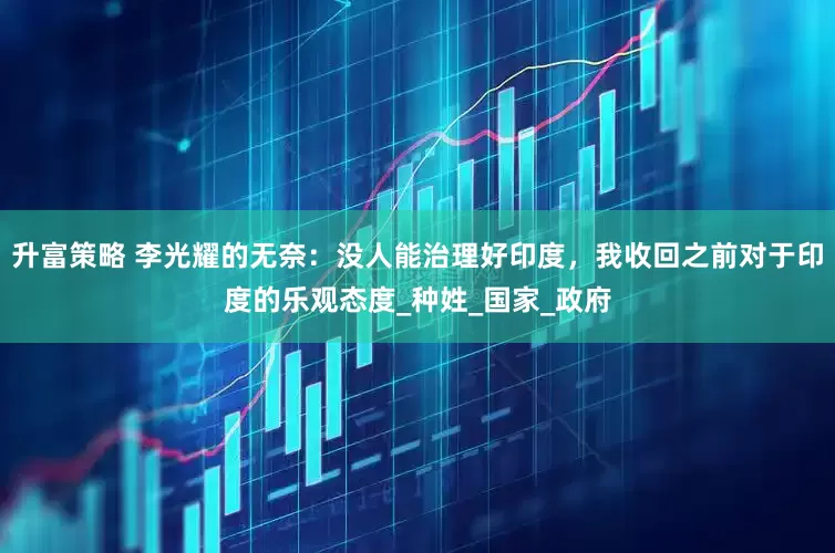 升富策略 李光耀的无奈：没人能治理好印度，我收回之前对于印度的乐观态度_种姓_国家_政府