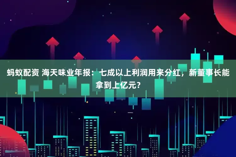 蚂蚁配资 海天味业年报：七成以上利润用来分红，新董事长能拿到上亿元？