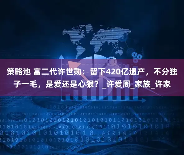 策略池 富二代许世勋：留下420亿遗产，不分独子一毛，是爱还是心狠？_许爱周_家族_许家