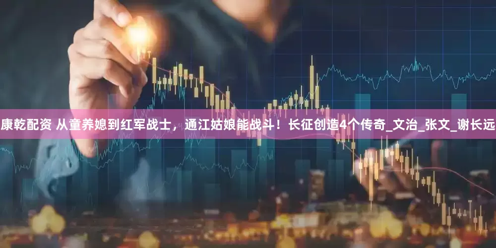 康乾配资 从童养媳到红军战士，通江姑娘能战斗！长征创造4个传奇_文治_张文_谢长远