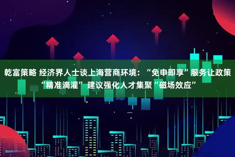 乾富策略 经济界人士谈上海营商环境：“免申即享”服务让政策“精准滴灌” 建议强化人才集聚“磁场效应”