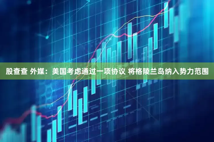 股查查 外媒：美国考虑通过一项协议 将格陵兰岛纳入势力范围
