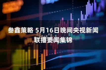 叁鑫策略 5月16日晚间央视新闻联播要闻集锦