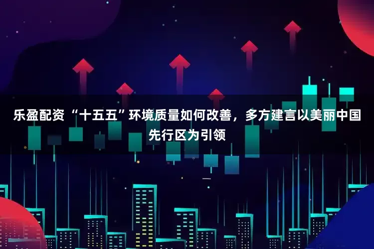 乐盈配资 “十五五”环境质量如何改善，多方建言以美丽中国先行区为引领