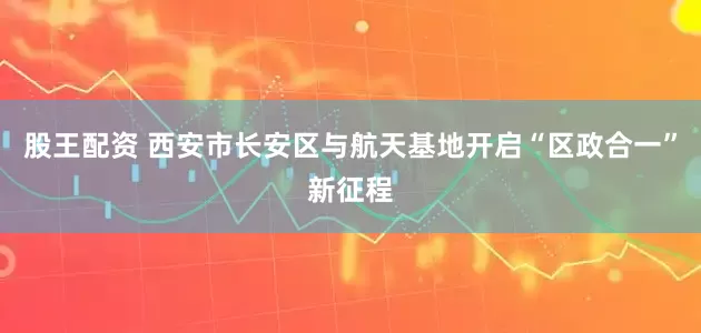 股王配资 西安市长安区与航天基地开启“区政合一”新征程