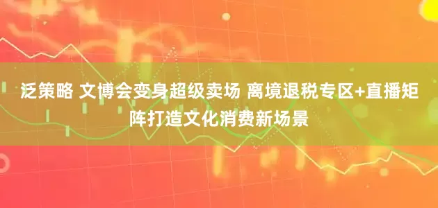 泛策略 文博会变身超级卖场 离境退税专区+直播矩阵打造文化消费新场景