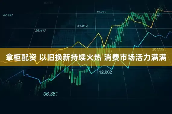 拿柜配资 以旧换新持续火热 消费市场活力满满