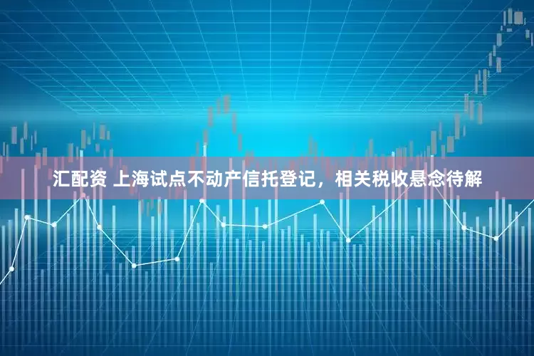 汇配资 上海试点不动产信托登记，相关税收悬念待解