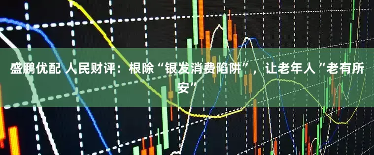 盛鹏优配 人民财评：根除“银发消费陷阱”，让老年人“老有所安”