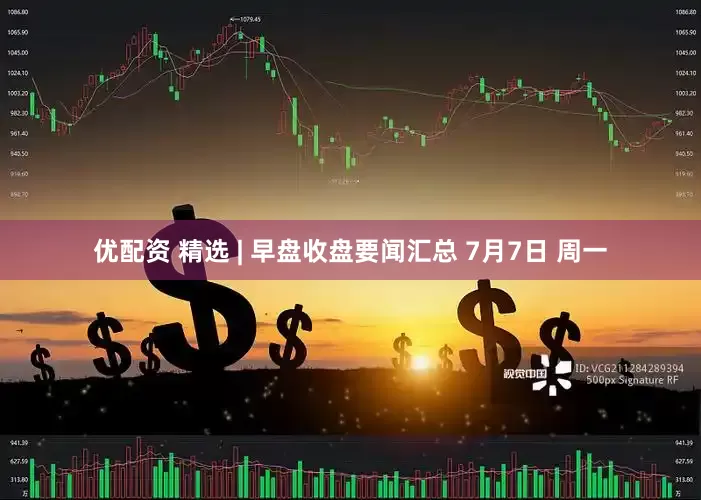 优配资 精选 | 早盘收盘要闻汇总 7月7日 周一