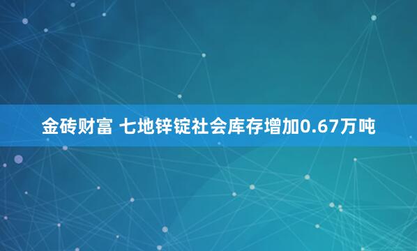 金砖财富 七地锌锭社会库存增加0.67万吨