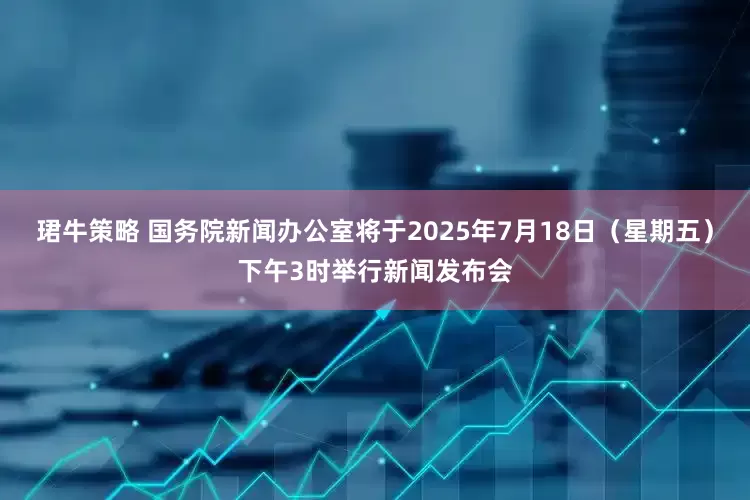 珺牛策略 国务院新闻办公室将于2025年7月18日（星期五）下午3时举行新闻发布会