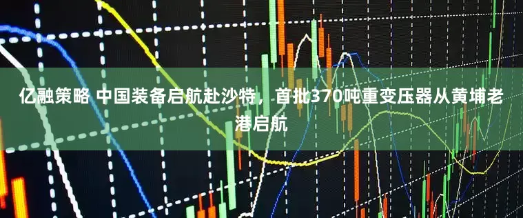 亿融策略 中国装备启航赴沙特，首批370吨重变压器从黄埔老港启航