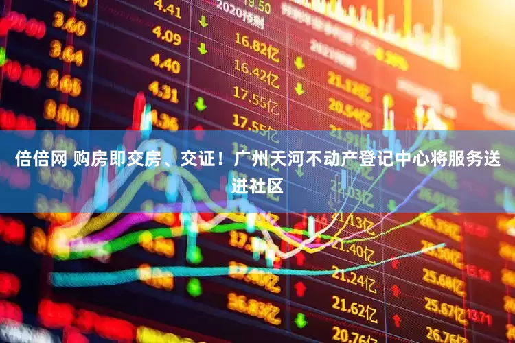 倍倍网 购房即交房、交证！广州天河不动产登记中心将服务送进社区