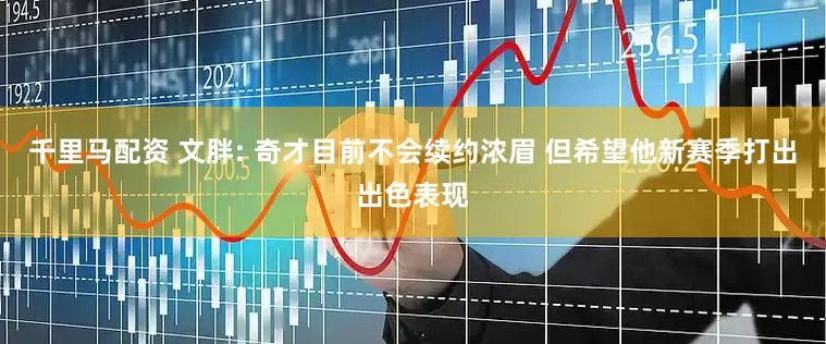 千里马配资 文胖: 奇才目前不会续约浓眉 但希望他新赛季打出出色表现
